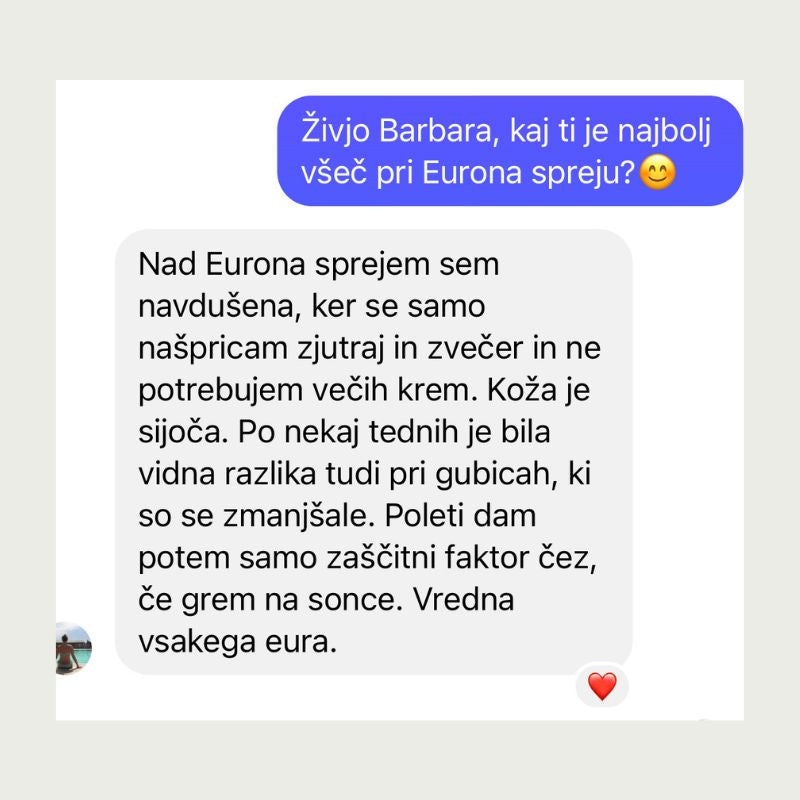Nad Eurona sprejem sem navdušena, ker se samo našpricam zjutraj in zvečer in ne
potrebujem večih krem. Koža je sijoča. Po nekaj tednih je bila vidna razlika tudi pri gubicah, ki so se zmanjšale. Poleti dam potem samo zaščitni faktor čez,če grem na sonce. Vredna vsakega eura.