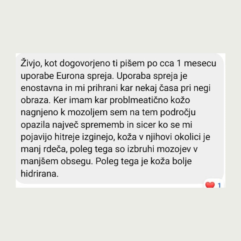 Živjo, kot dogovorjeno ti pišem po cca 1 mesecu uporabe Eurona spreja. Uporaba spreja je enostavna in mi prihrani kar nekaj časa pri negi obraza. Ker imam kar problmeatično kožo nagnjeno k mozoljem sem na tem področju opazila najveć sprememb in sicer ko se mi pojavijo hitreje izginejo, koža v njihovi okolici je manj rdeča, poleg tega so izbruhi mozojev v manjšem obsegu. Poleg tega je koža bolje hidrirana.