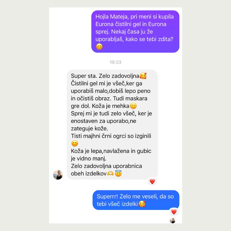 Super sta. Zelo zadovoljna. Eurona čistilni gel mi je všeč, ker ga uporabiš malo, dobiš lepo peno in očistiš obraz. Tudi maskara gre dol. Koža je mehka. Sprej mi je tudi zelo všeč, ker je enostaven za uporabo, ne zateguje kože. Tisti majhni črni ogrci so izginili. Koža je lepa, navlažena in gubic je vidno manj. Zelo zadovoljna uporabnica
obeh izdelkov.